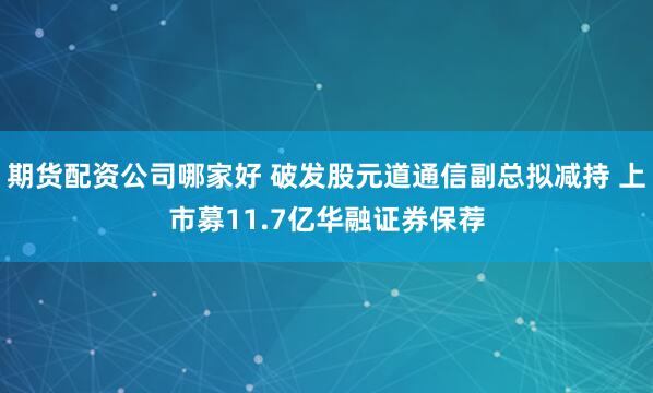期货配资公司哪家好 破发股元道通信副总拟减持 上市募11.7亿华融证券保荐