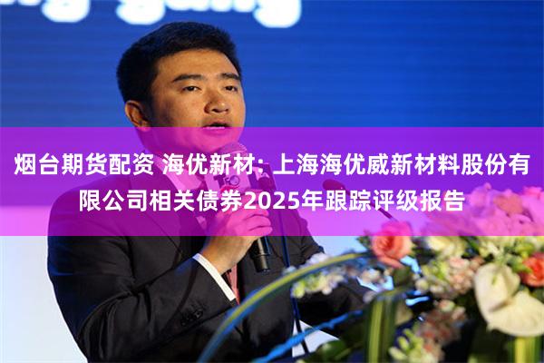 烟台期货配资 海优新材: 上海海优威新材料股份有限公司相关债券2025年跟踪评级报告
