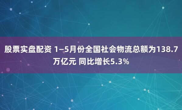 股票实盘配资 1—5月份全国社会物流总额为138.7万亿元 同比增长5.3%
