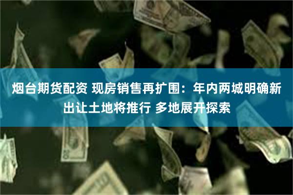 烟台期货配资 现房销售再扩围：年内两城明确新出让土地将推行 多地展开探索