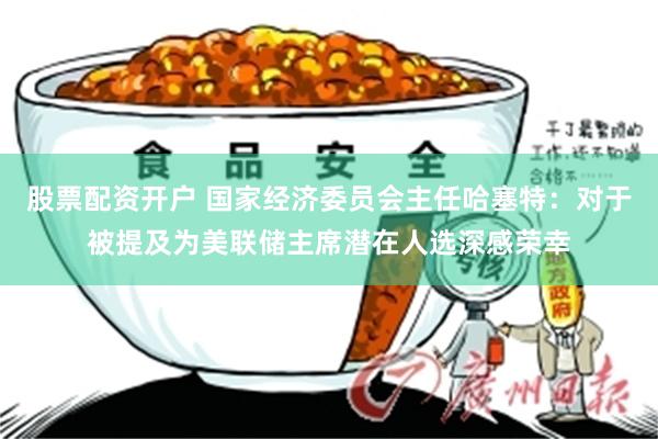 股票配资开户 国家经济委员会主任哈塞特：对于被提及为美联储主席潜在人选深感荣幸