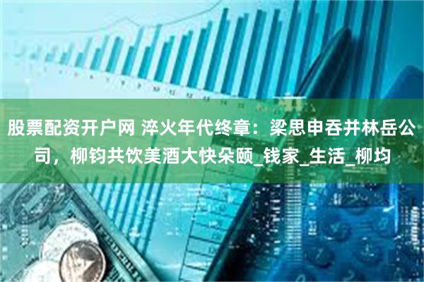 股票配资开户网 淬火年代终章：梁思申吞并林岳公司，柳钧共饮美酒大快朵颐_钱家_生活_柳均
