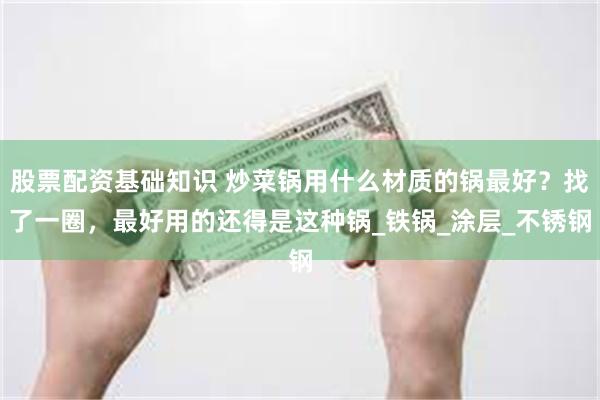 股票配资基础知识 炒菜锅用什么材质的锅最好？找了一圈，最好用的还得是这种锅_铁锅_涂层_不锈钢
