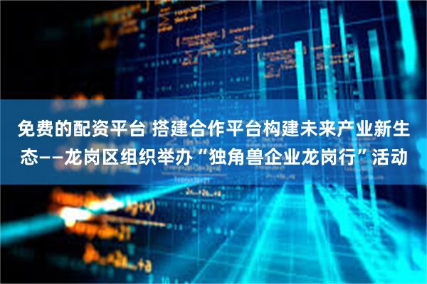 免费的配资平台 搭建合作平台构建未来产业新生态——龙岗区组织举办“独角兽企业龙岗行”活动