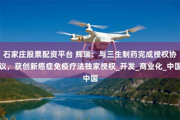 石家庄股票配资平台 辉瑞：与三生制药完成授权协议，获创新癌症免疫疗法独家授权_开发_商业化_中国