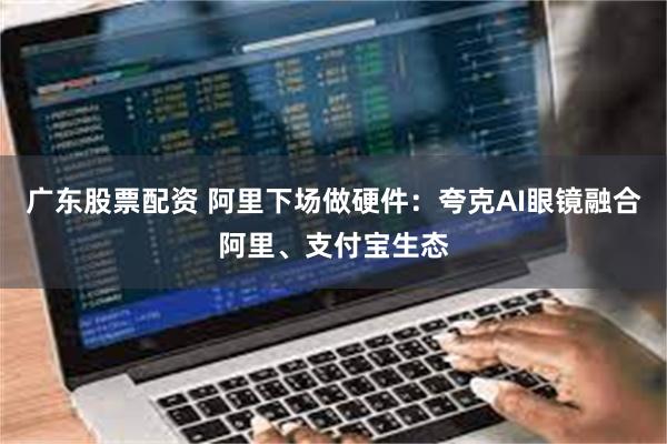 广东股票配资 阿里下场做硬件：夸克AI眼镜融合阿里、支付宝生态