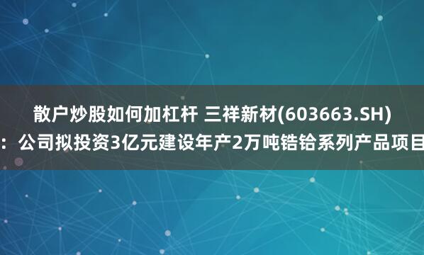 散户炒股如何加杠杆 三祥新材(603663.SH)：公司拟投资3亿元建设年产2万吨锆铪系列产品项目
