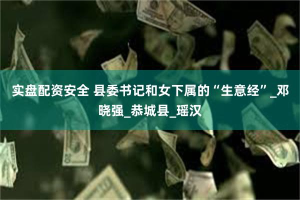 实盘配资安全 县委书记和女下属的“生意经”_邓晓强_恭城县_瑶汉