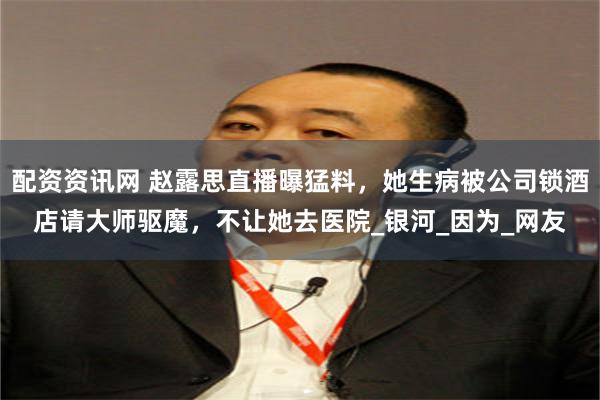 配资资讯网 赵露思直播曝猛料，她生病被公司锁酒店请大师驱魔，不让她去医院_银河_因为_网友
