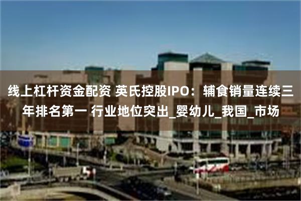 线上杠杆资金配资 英氏控股IPO：辅食销量连续三年排名第一 行业地位突出_婴幼儿_我国_市场