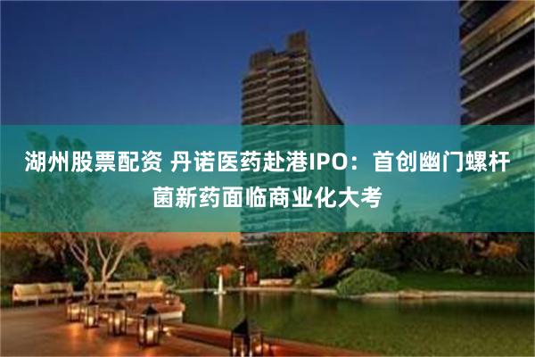 湖州股票配资 丹诺医药赴港IPO：首创幽门螺杆菌新药面临商业化大考