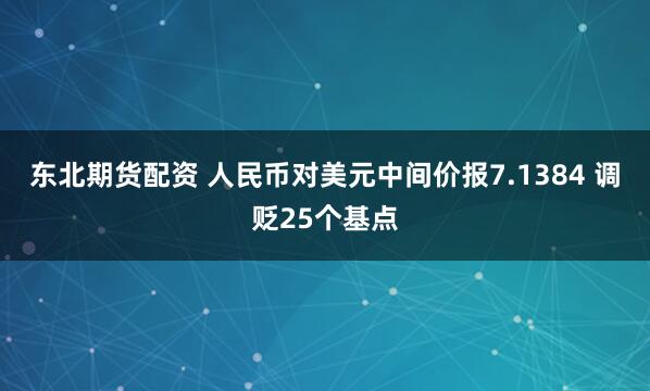 东北期货配资 人民币对美元中间价报7.1384 调贬25个基点