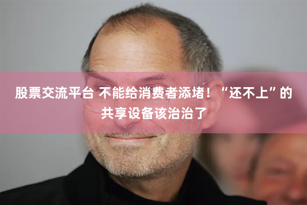 股票交流平台 不能给消费者添堵！“还不上”的共享设备该治治了