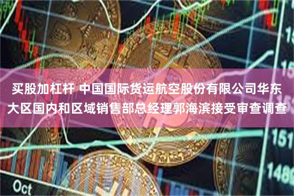买股加杠杆 中国国际货运航空股份有限公司华东大区国内和区域销售部总经理郭海滨接受审查调查