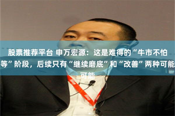 股票推荐平台 申万宏源：这是难得的“牛市不怕等”阶段，后续只有“继续磨底”和“改善”两种可能