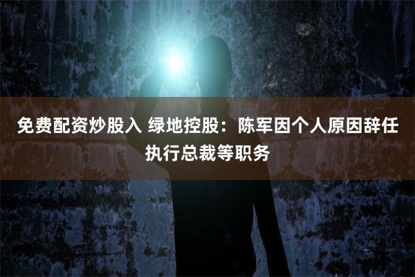免费配资炒股入 绿地控股：陈军因个人原因辞任执行总裁等职务