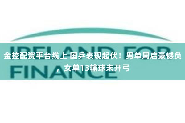 金控配资平台线上 国乒表现起伏！男单周启豪憾负，女单13输球未开弓