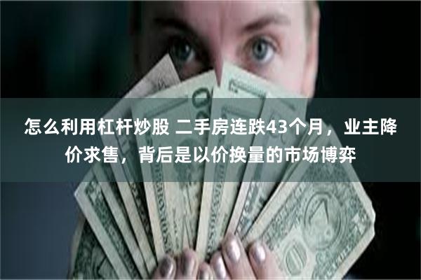 怎么利用杠杆炒股 二手房连跌43个月,业主降价求售,背后是以价换量的市场博弈