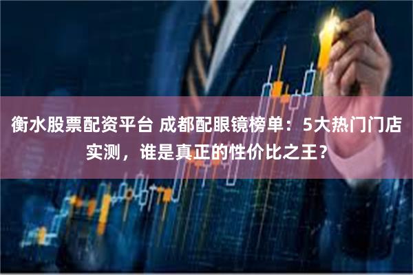 衡水股票配资平台 成都配眼镜榜单：5大热门门店实测，谁是真正的性价比之王？