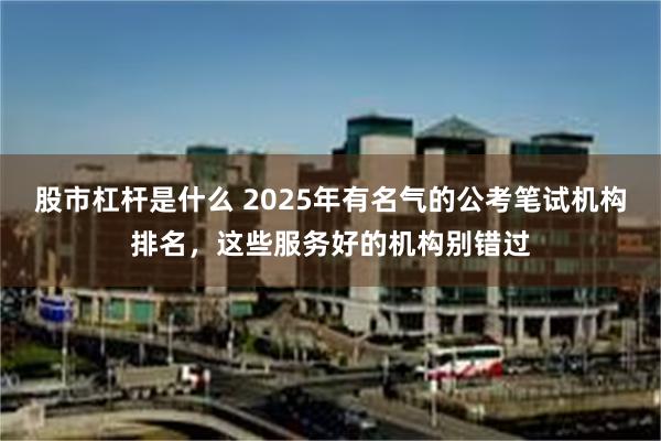 股市杠杆是什么 2025年有名气的公考笔试机构排名，这些服务好的机构别错过