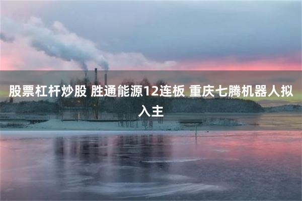 股票杠杆炒股 胜通能源12连板 重庆七腾机器人拟入主